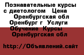 Познавательные курсы с диетологом › Цена ­ 500 - Оренбургская обл., Оренбург г. Услуги » Обучение. Курсы   . Оренбургская обл.